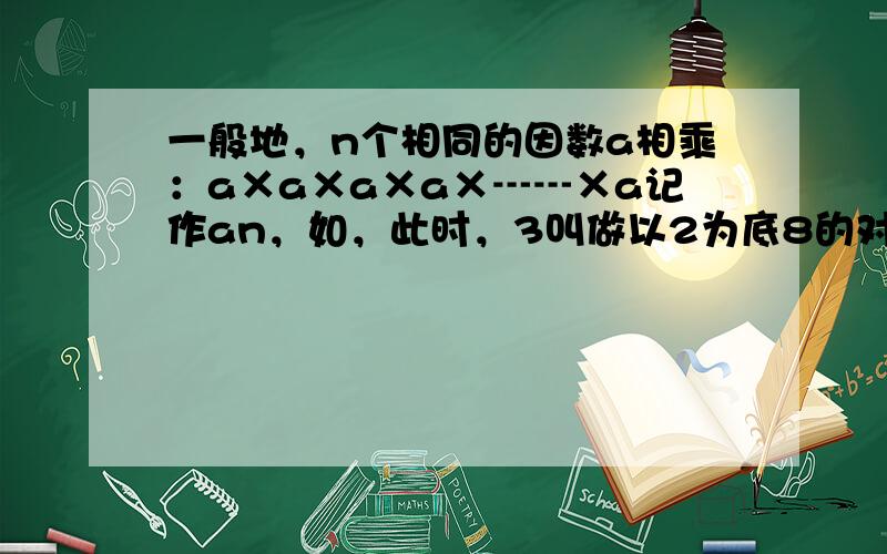 一般地，n个相同的因数a相乘：a×a×a×a×┅┅×a记作an，如，此时，3叫做以2为底8的对数，记为log28（log