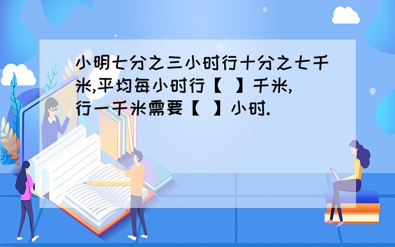 小明七分之三小时行十分之七千米,平均每小时行【 】千米,行一千米需要【 】小时.