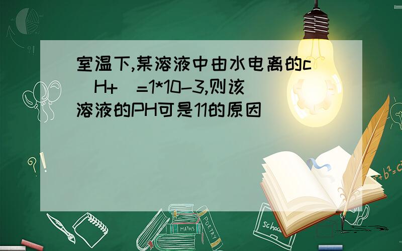 室温下,某溶液中由水电离的c(H+)=1*10-3,则该溶液的PH可是11的原因