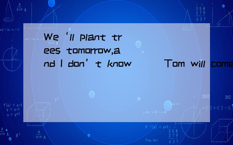 We‘ll plant trees tomorrow,and I don’t know___Tom will come