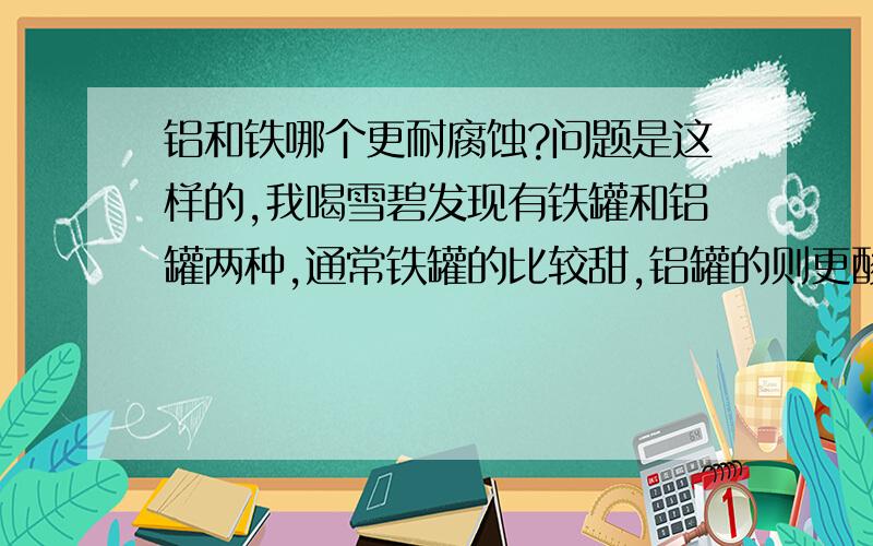 铝和铁哪个更耐腐蚀?问题是这样的,我喝雪碧发现有铁罐和铝罐两种,通常铁罐的比较甜,铝罐的则更酸一些.我好奇是不是因为铝比