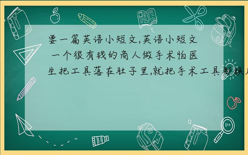 要一篇英语小短文,英语小短文 一个很有钱的商人做手术怕医生把工具落在肚子里,就把手术工具都换成金子做的,觉得这样就不会有