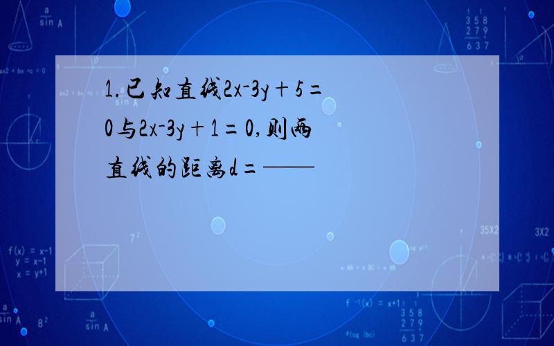 1.已知直线2x-3y+5=0与2x-3y+1=0,则两直线的距离d=——