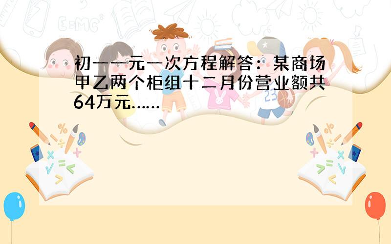 初一一元一次方程解答：某商场甲乙两个柜组十二月份营业额共64万元……