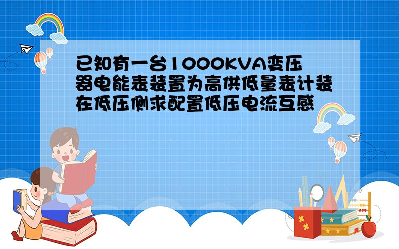 已知有一台1000KVA变压器电能表装置为高供低量表计装在低压侧求配置低压电流互感