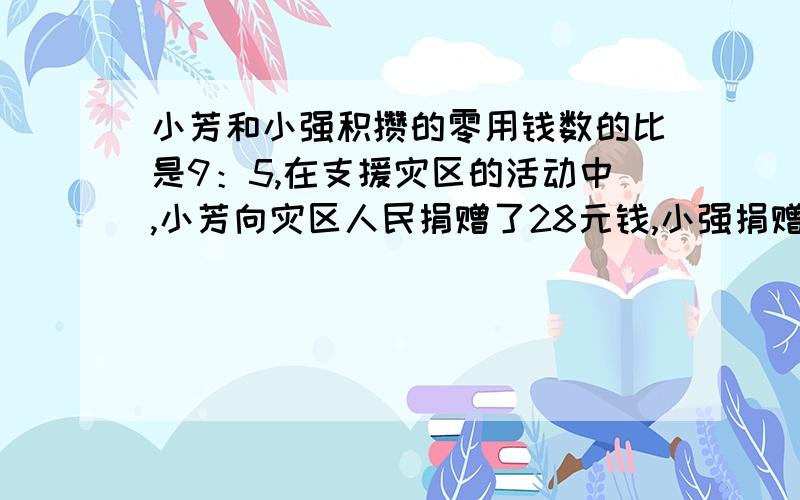 小芳和小强积攒的零用钱数的比是9：5,在支援灾区的活动中,小芳向灾区人民捐赠了28元钱,小强捐赠了12元钱