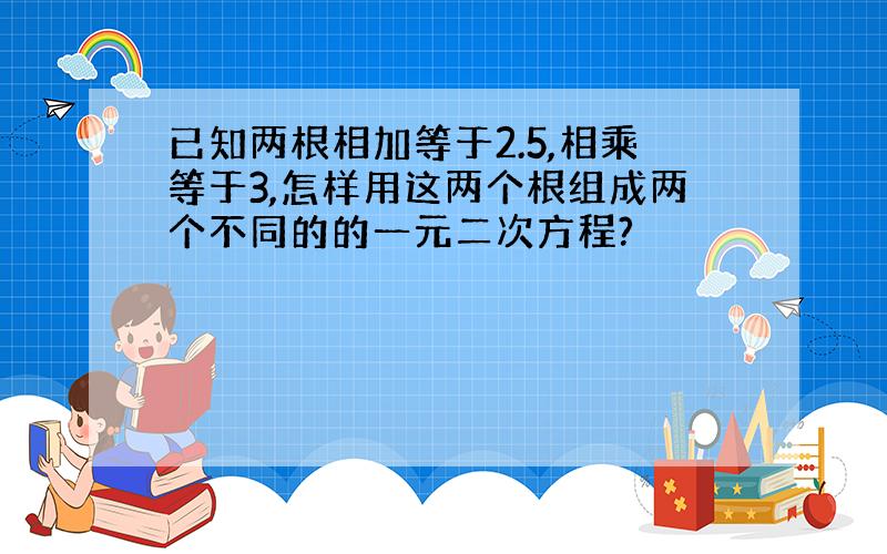 已知两根相加等于2.5,相乘等于3,怎样用这两个根组成两个不同的的一元二次方程?