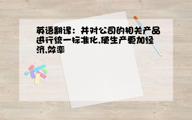 英语翻译：并对公司的相关产品进行统一标准化,使生产更加经济,效率