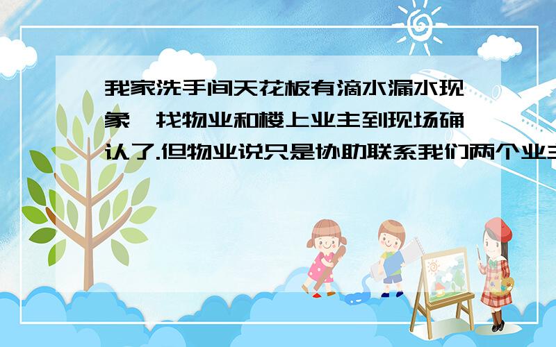 我家洗手间天花板有滴水漏水现象,找物业和楼上业主到现场确认了.但物业说只是协助联系我们两个业主,怎么解决还得我们两个商量