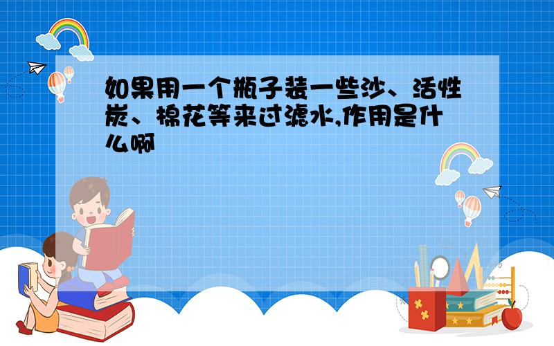 如果用一个瓶子装一些沙、活性炭、棉花等来过滤水,作用是什么啊