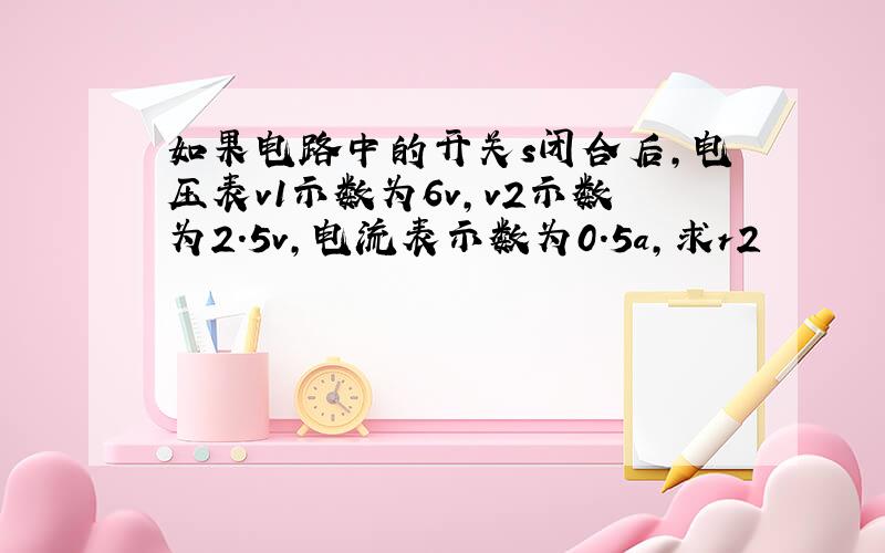 如果电路中的开关s闭合后,电压表v1示数为6v,v2示数为2.5v,电流表示数为0.5a,求r2