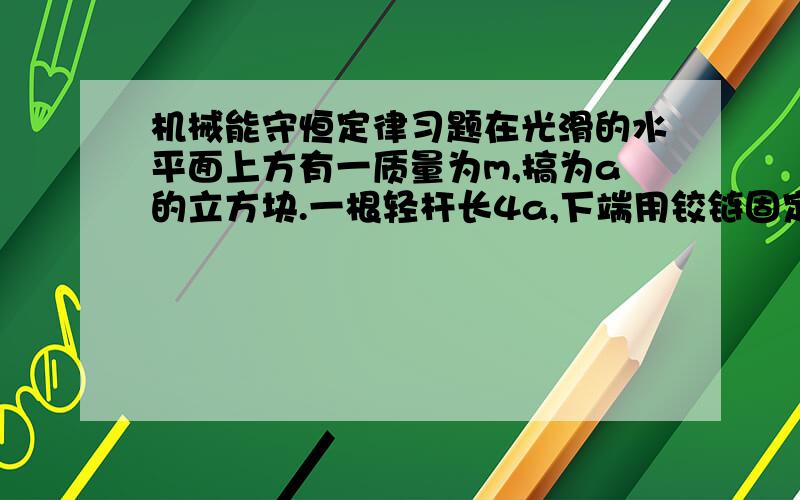 机械能守恒定律习题在光滑的水平面上方有一质量为m,搞为a的立方块.一根轻杆长4a,下端用铰链固定在地面上,上端固定一质量