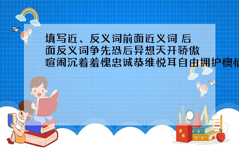 填写近、反义词前面近义词 后面反义词争先恐后异想天开骄傲喧闹沉着羞愧忠诚恭维悦耳自由拥护懊恼糟糕专心致志怨2楼的麻烦补一