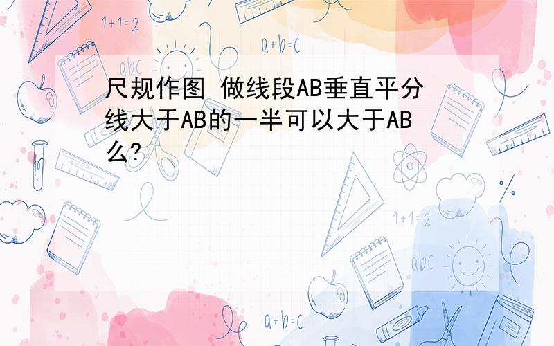 尺规作图 做线段AB垂直平分线大于AB的一半可以大于AB么?