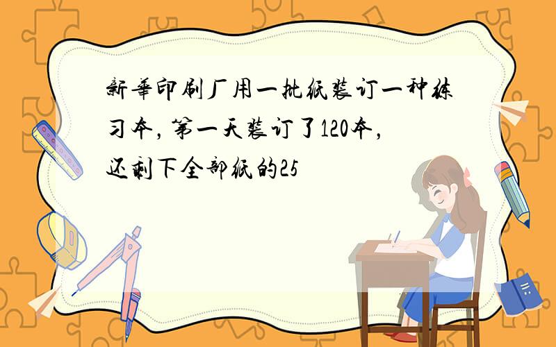 新华印刷厂用一批纸装订一种练习本，第一天装订了120本，还剩下全部纸的25