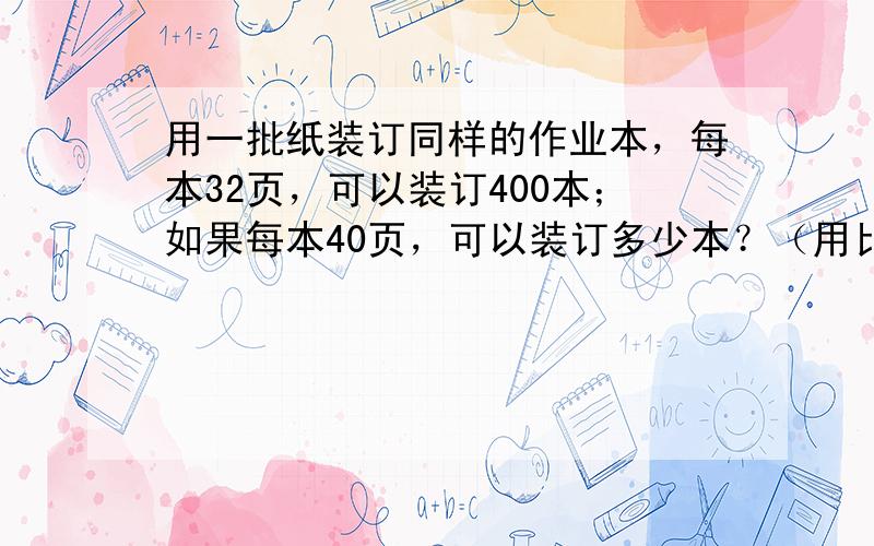 用一批纸装订同样的作业本，每本32页，可以装订400本；如果每本40页，可以装订多少本？（用比例解）