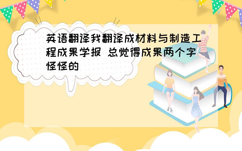 英语翻译我翻译成材料与制造工程成果学报 总觉得成果两个字怪怪的