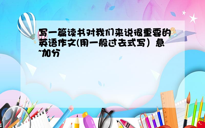 写一篇读书对我们来说很重要的英语作文(用一般过去式写）急~加分