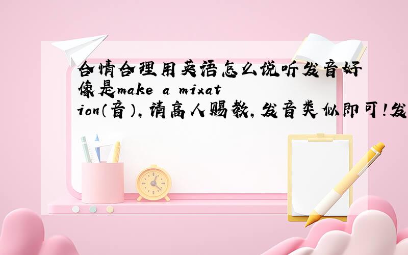 合情合理用英语怎么说听发音好像是make a mixation（音）,请高人赐教,发音类似即可!发音要类似，诚心求教！不