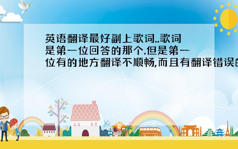 英语翻译最好副上歌词..歌词是第一位回答的那个.但是第一位有的地方翻译不顺畅,而且有翻译错误的.希望可以有更好的答案,.