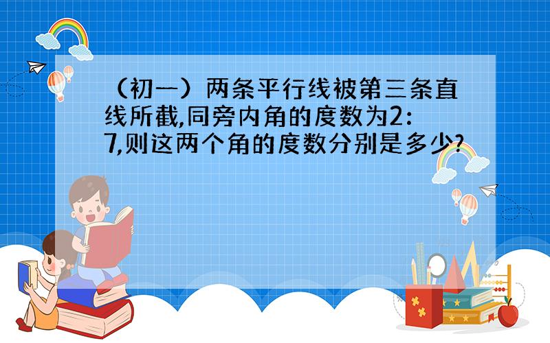 （初一）两条平行线被第三条直线所截,同旁内角的度数为2：7,则这两个角的度数分别是多少?