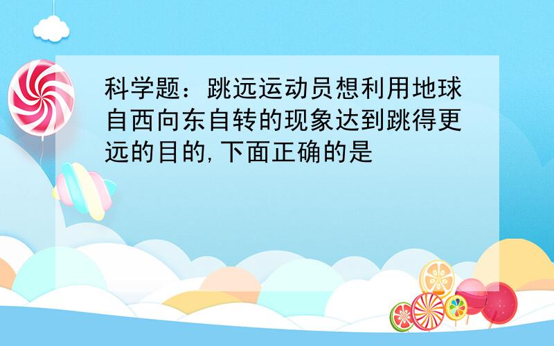 科学题：跳远运动员想利用地球自西向东自转的现象达到跳得更远的目的,下面正确的是