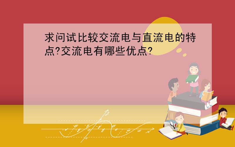 求问试比较交流电与直流电的特点?交流电有哪些优点?