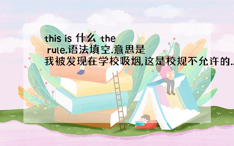 this is 什么 the rule.语法填空.意思是我被发现在学校吸烟,这是校规不允许的..填一个什么