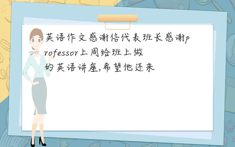 英语作文感谢信代表班长感谢professor上周给班上做的英语讲座,希望他还来