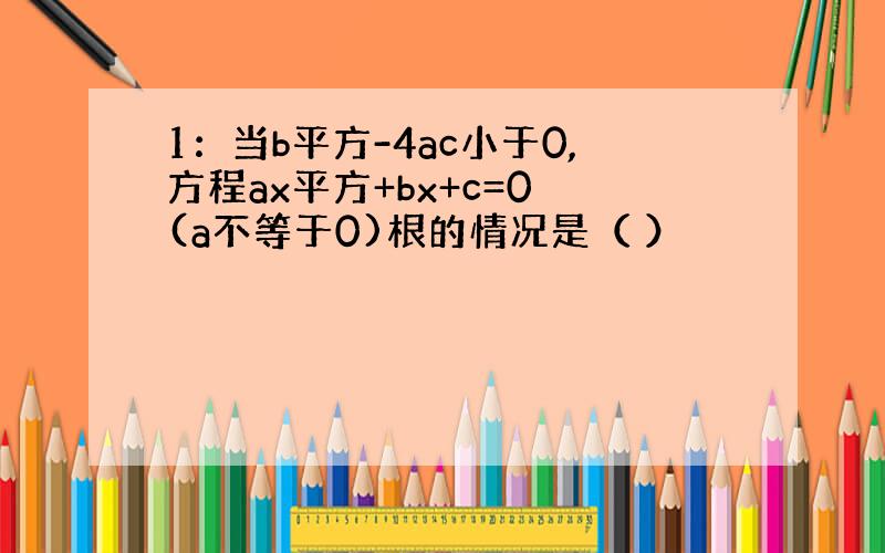 1：当b平方-4ac小于0,方程ax平方+bx+c=0 (a不等于0)根的情况是（ ）