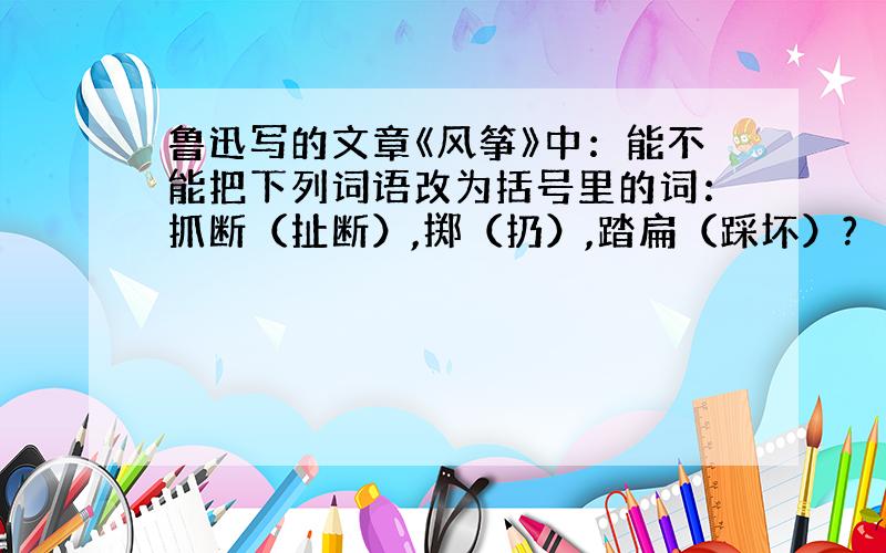 鲁迅写的文章《风筝》中：能不能把下列词语改为括号里的词：抓断（扯断）,掷（扔）,踏扁（踩坏）?