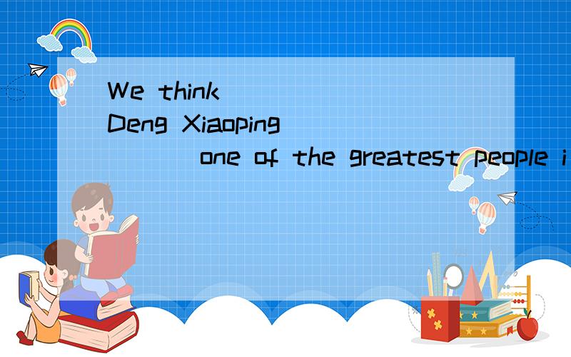 We think ____ Deng Xiaoping ___ one of the greatest people i