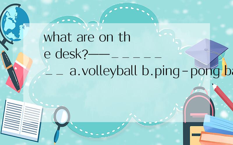 what are on the desk?——_______ a.volleyball b.ping-pong bats