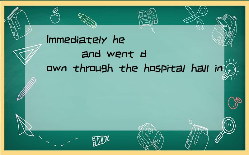 Immediately he __ and went down through the hospital hall in