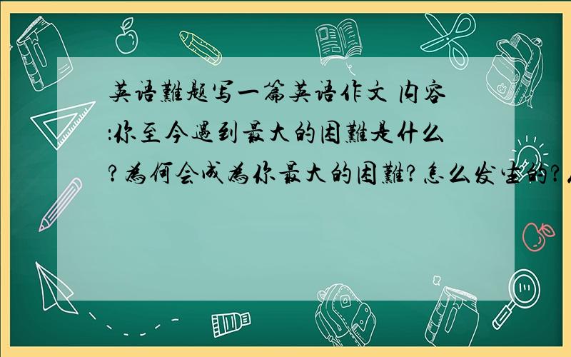 英语难题写一篇英语作文 内容：你至今遇到最大的困难是什么?为何会成为你最大的困难?怎么发生的?从中学到了什么?要求360