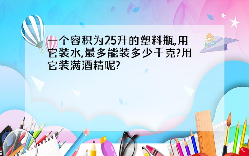 一个容积为25升的塑料瓶,用它装水,最多能装多少千克?用它装满酒精呢?