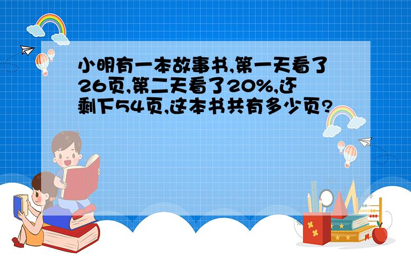 小明有一本故事书,第一天看了26页,第二天看了20%,还剩下54页,这本书共有多少页?