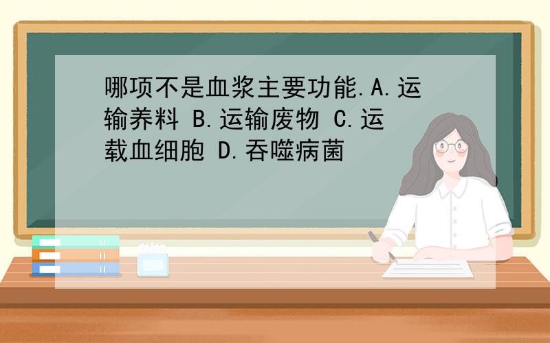 哪项不是血浆主要功能.A.运输养料 B.运输废物 C.运载血细胞 D.吞噬病菌