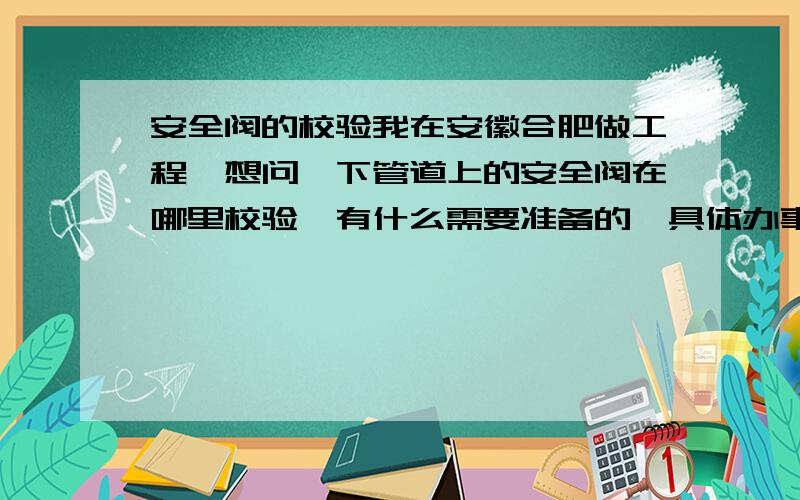 安全阀的校验我在安徽合肥做工程,想问一下管道上的安全阀在哪里校验,有什么需要准备的,具体办事的程序是怎么样的.