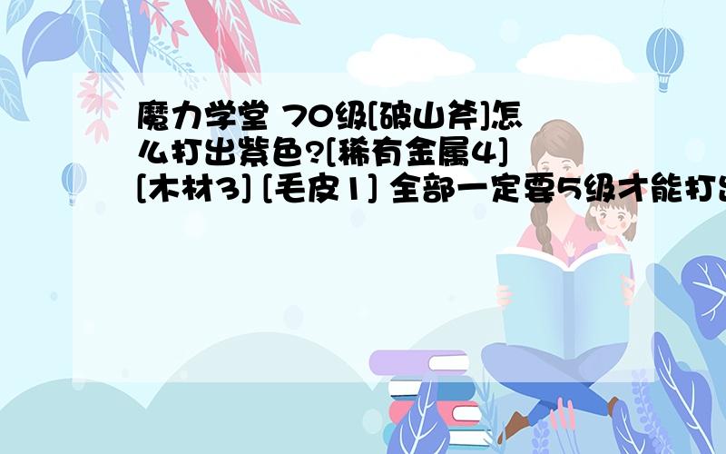 魔力学堂 70级[破山斧]怎么打出紫色?[稀有金属4] [木材3] [毛皮1] 全部一定要5级才能打出紫色的吗?