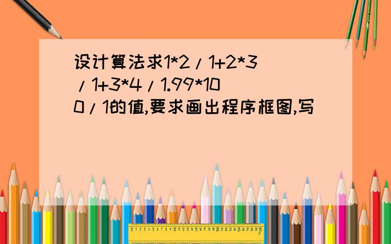 设计算法求1*2/1+2*3/1+3*4/1.99*100/1的值,要求画出程序框图,写