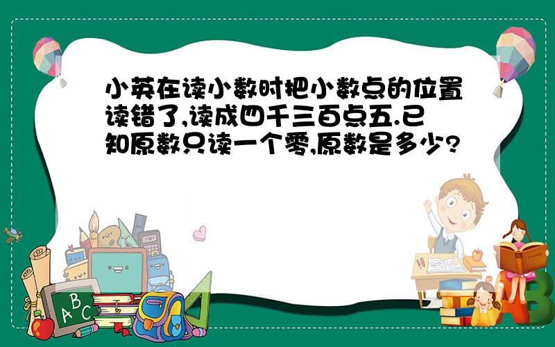 小英在读小数时把小数点的位置读错了,读成四千三百点五.已知原数只读一个零,原数是多少?