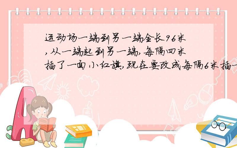 运动场一端到另一端全长96米,从一端起到另一端,每隔四米插了一面小红旗,现在要改成每隔6米插一面小红旗,问可以不必拔出来