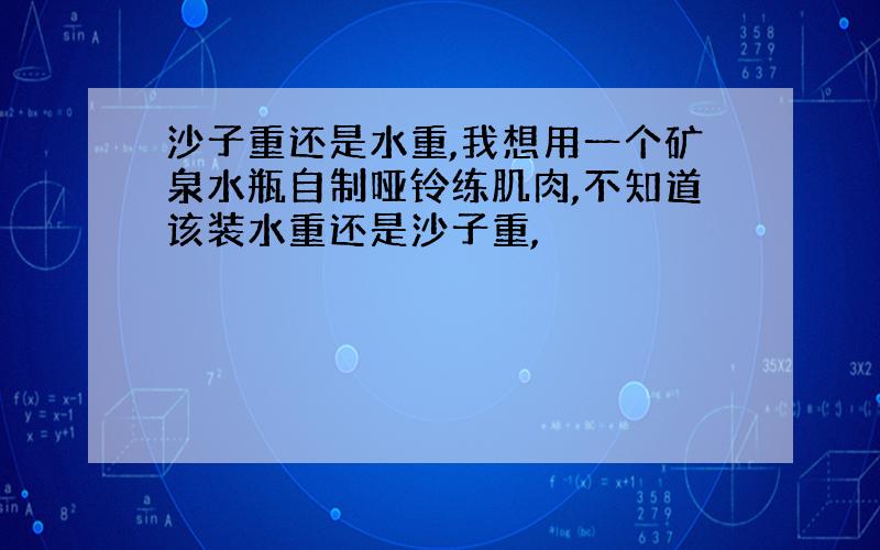 沙子重还是水重,我想用一个矿泉水瓶自制哑铃练肌肉,不知道该装水重还是沙子重,