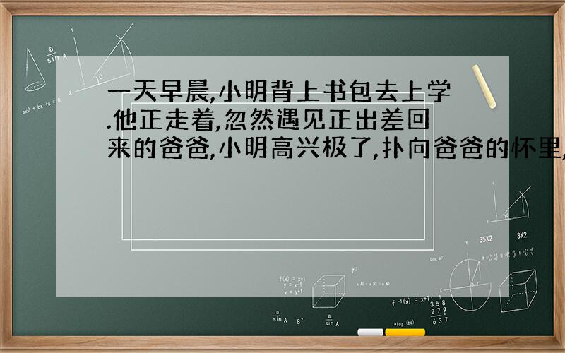 一天早晨,小明背上书包去上学.他正走着,忽然遇见正出差回来的爸爸,小明高兴极了,扑向爸爸的怀里,大喊着：“爸爸,你到哪去