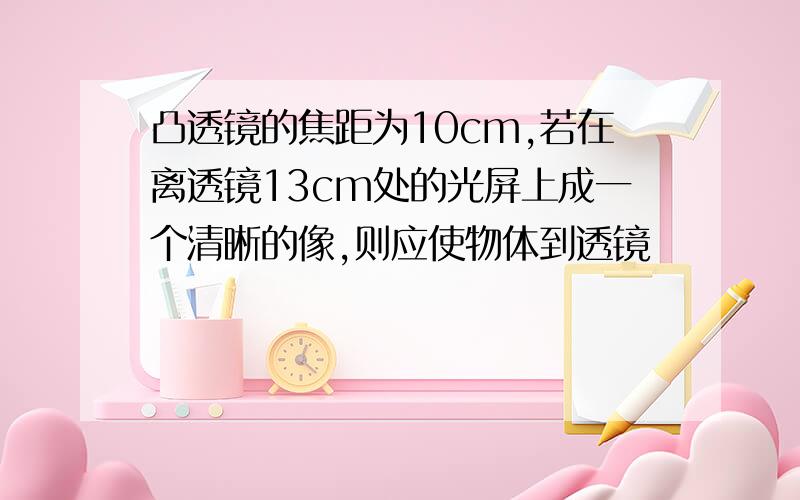 凸透镜的焦距为10cm,若在离透镜13cm处的光屏上成一个清晰的像,则应使物体到透镜