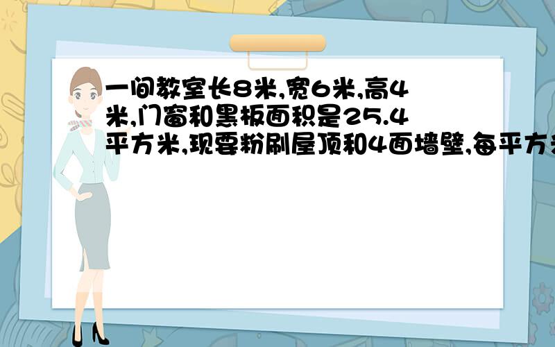 一间教室长8米,宽6米,高4米,门窗和黑板面积是25.4平方米,现要粉刷屋顶和4面墙壁,每平方米要4元,要多