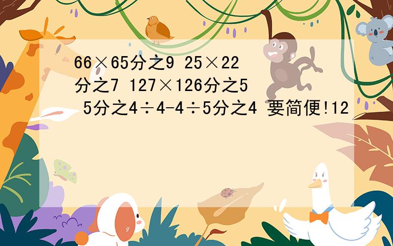 66×65分之9 25×22分之7 127×126分之5 5分之4÷4-4÷5分之4 要简便!12