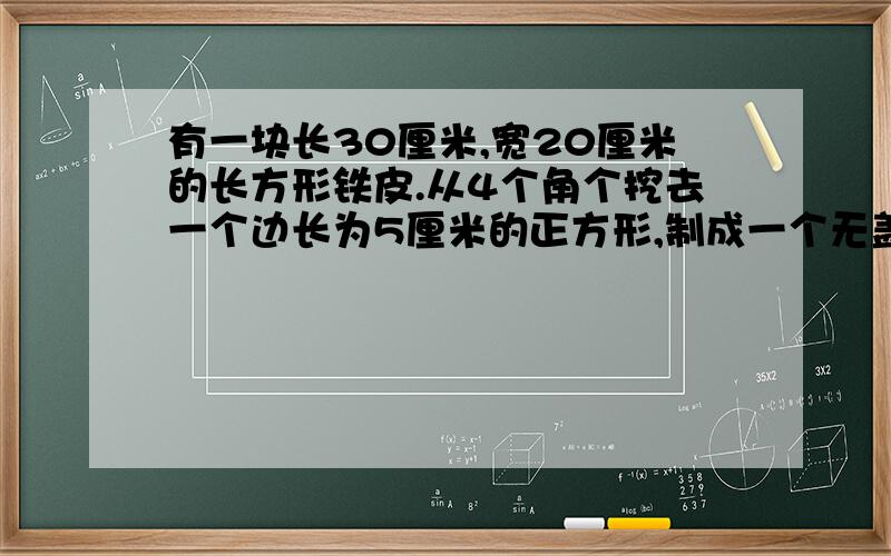 有一块长30厘米,宽20厘米的长方形铁皮.从4个角个挖去一个边长为5厘米的正方形,制成一个无盖的铁盒,它