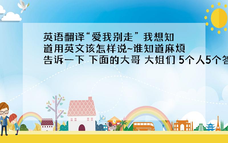 英语翻译“爱我别走” 我想知道用英文该怎样说~谁知道麻烦告诉一下 下面的大哥 大姐们 5个人5个答案 我不知道哪个是啊`